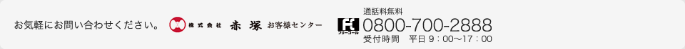 お気軽にお問い合わせください。株式会社赤塚 お客様センター フリーコール 通話料無料 0800-700-2888 受付時間　平日 9：00～17：00