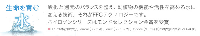 生命を育む水 酸化と還元のバランスを整え、動植物の機能や活性を高める水に変える技術、それがFFCテクノロジーです。パイロゲンシリーズはモンドセレクション最高金賞を受賞！※FFCとは特殊な鉄分、Ferrous（フェラス）、Ferric（フェリック）、Chloride（クロライド）の頭文字に由来しています。