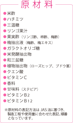 原材料
●米酢
●ハチミツ
●三温糖
●リンゴ果汁
●果実酢（リンゴ酢、柿酢、梅酢）
●梅抽出液（梅酢、梅エキス）
●ガラクトオリゴ糖
●米発酵抽出物
●和三盆糖
●植物抽出物（ローズヒップ、ブドウ茎）
●クエン酸
●ビタミンC
●香料
●甘味料（ステビア）
●ビタミンB2
●ビタミンB12
※原材料の表記方法はＪＡＳ法に基づき、製造工程や使用量に合わせた表記、順番となっています。
