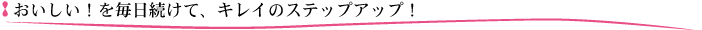 おいしい！を毎日続けて、キレイのステップアップ！