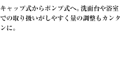 キャップ式からポンプ式へ。洗面台や浴室での取り扱いがしやすく量の調整もカンタンに。