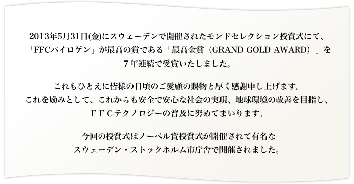 2013年5月31日(金)にスウェーデンで開催されたモンドセレクション授賞式にて、「FFCパイロゲン」が最高の賞である「最高金賞（GRAND GOLD AWARD）」を７年連続で受賞いたしました。
これもひとえに皆様の日頃のご愛顧の賜物と厚く感謝申し上げます。
これを励みとして、これからも安全で安心な社会の実現、地球環境の改善を目指し、ＦＦＣテクノロジーの普及に努めてまいります。
今回の授賞式はノーベル賞授賞式が開催されて有名なスウェーデン・ストックホルム市庁舎で開催されました。