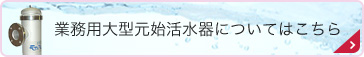 業務用大型元始活水器についてはこちら